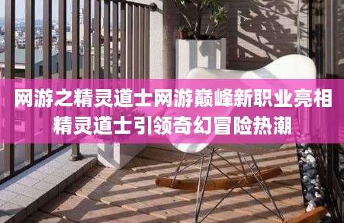 网游之精灵道士网游巅峰新职业亮相精灵道士引领奇幻冒险热潮