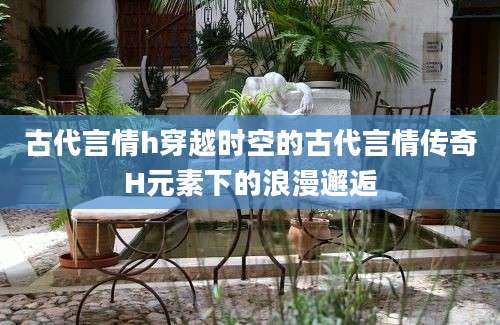 古代言情h穿越时空的古代言情传奇H元素下的浪漫邂逅