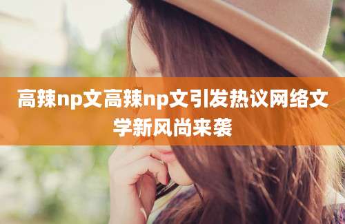 高辣np文高辣np文引发热议网络文学新风尚来袭