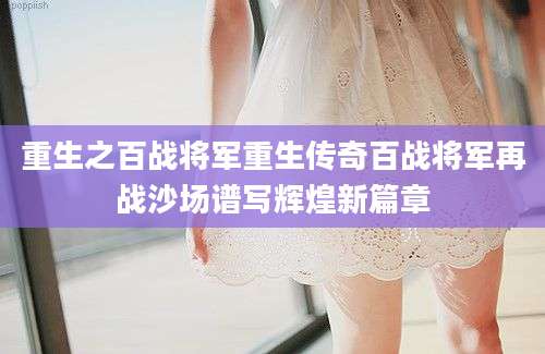 重生之百战将军重生传奇百战将军再战沙场谱写辉煌新篇章