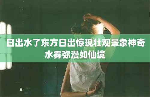 日出水了东方日出惊现壮观景象神奇水雾弥漫如仙境