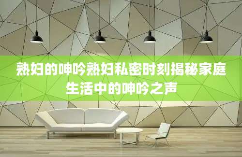 熟妇的呻吟熟妇私密时刻揭秘家庭生活中的呻吟之声