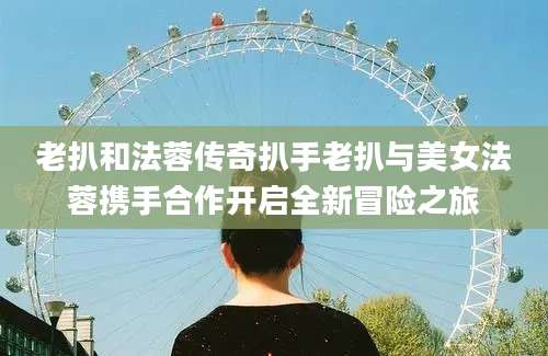 老扒和法蓉传奇扒手老扒与美女法蓉携手合作开启全新冒险之旅