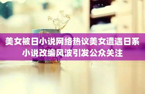 美女被日小说网络热议美女遭遇日系小说改编风波引发公众关注