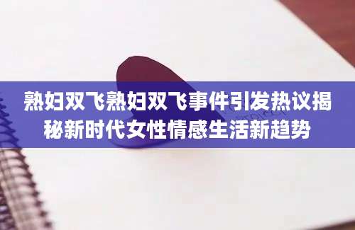熟妇双飞熟妇双飞事件引发热议揭秘新时代女性情感生活新趋势