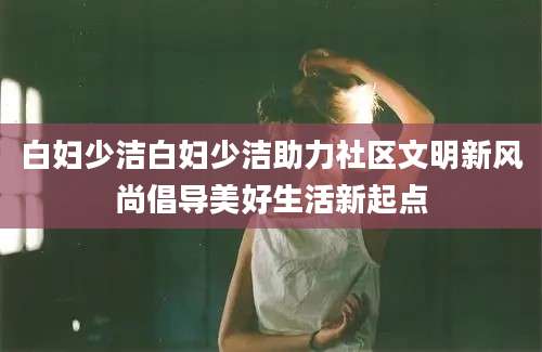 白妇少洁白妇少洁助力社区文明新风尚倡导美好生活新起点