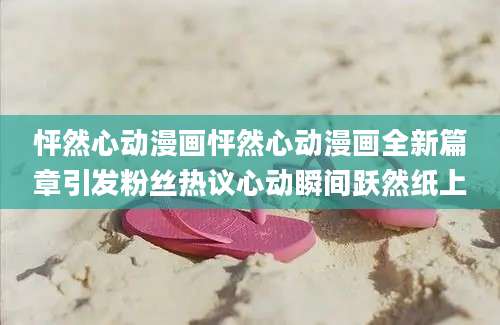 怦然心动漫画怦然心动漫画全新篇章引发粉丝热议心动瞬间跃然纸上