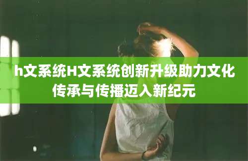 h文系统H文系统创新升级助力文化传承与传播迈入新纪元