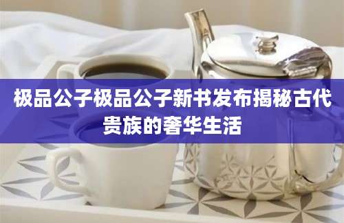 极品公子极品公子新书发布揭秘古代贵族的奢华生活
