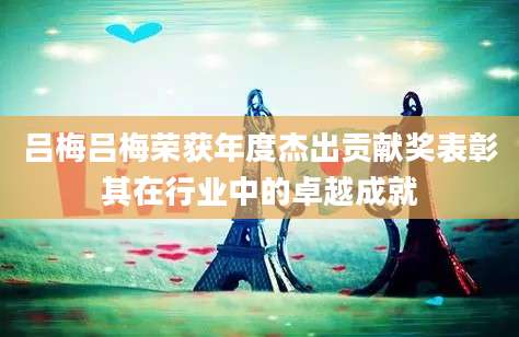 吕梅吕梅荣获年度杰出贡献奖表彰其在行业中的卓越成就
