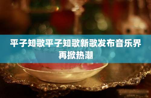 平子知歌平子知歌新歌发布音乐界再掀热潮