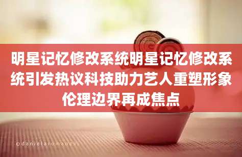 明星记忆修改系统明星记忆修改系统引发热议科技助力艺人重塑形象伦理边界再成焦点