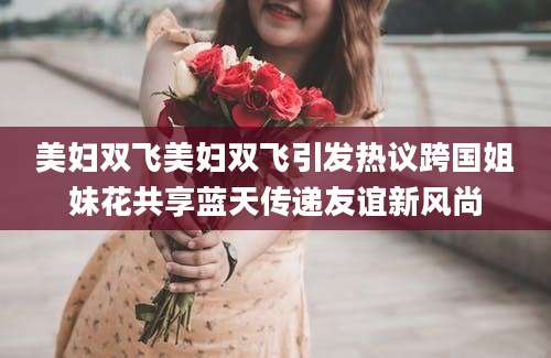 美妇双飞美妇双飞引发热议跨国姐妹花共享蓝天传递友谊新风尚