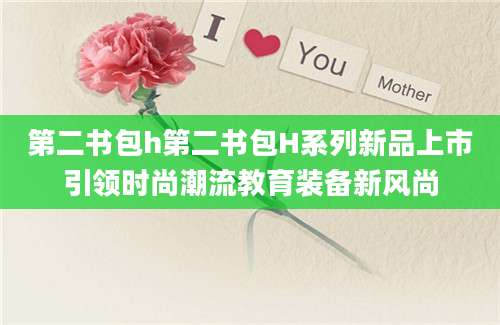 第二书包h第二书包H系列新品上市引领时尚潮流教育装备新风尚
