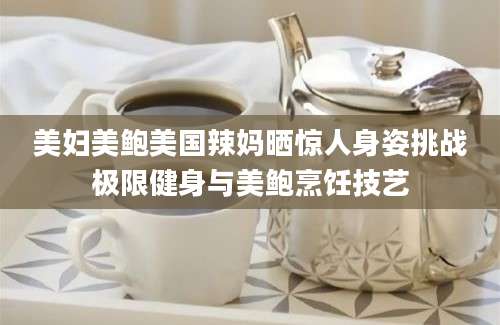 美妇美鲍美国辣妈晒惊人身姿挑战极限健身与美鲍烹饪技艺