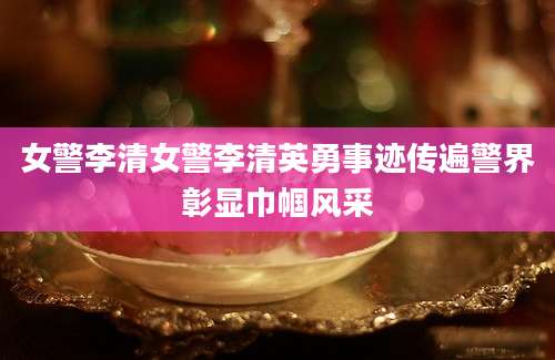 女警李清女警李清英勇事迹传遍警界彰显巾帼风采