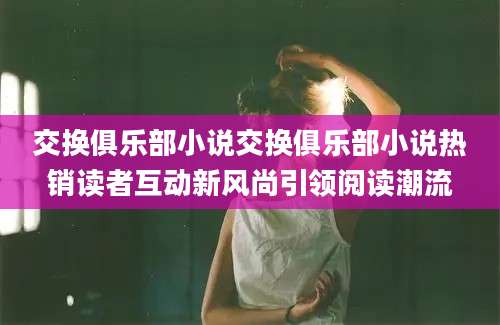 交换俱乐部小说交换俱乐部小说热销读者互动新风尚引领阅读潮流