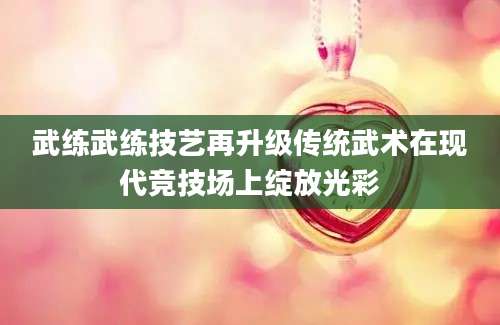 武练武练技艺再升级传统武术在现代竞技场上绽放光彩