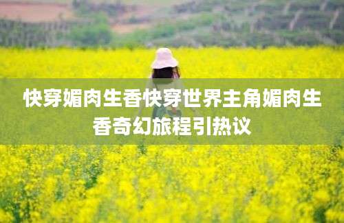 快穿媚肉生香快穿世界主角媚肉生香奇幻旅程引热议