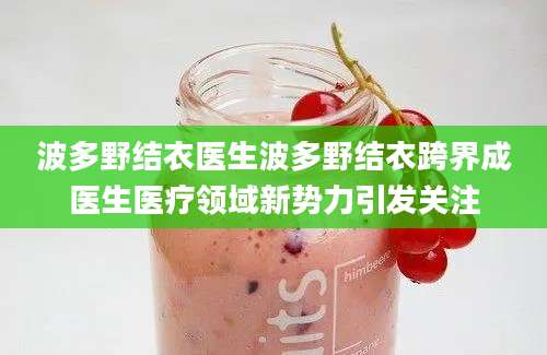 波多野结衣医生波多野结衣跨界成医生医疗领域新势力引发关注