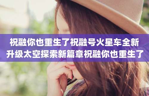 祝融你也重生了祝融号火星车全新升级太空探索新篇章祝融你也重生了