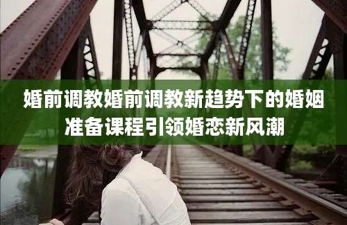 婚前调教婚前调教新趋势下的婚姻准备课程引领婚恋新风潮