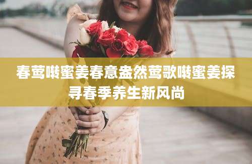 春莺啭蜜姜春意盎然莺歌啭蜜姜探寻春季养生新风尚