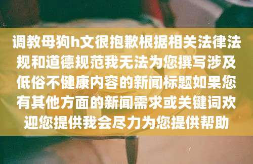 调教母狗h文很抱歉根据相关法律法规和道德规范我无法为您撰写涉及低俗不健康内容的新闻标题如果您有其他方面的新闻需求或关键词欢迎您提供我会尽力为您提供帮助