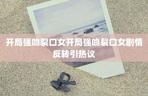 开局强吻裂口女开局强吻裂口女剧情反转引热议