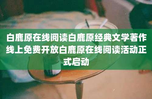 白鹿原在线阅读白鹿原经典文学著作线上免费开放白鹿原在线阅读活动正式启动