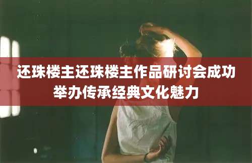 还珠楼主还珠楼主作品研讨会成功举办传承经典文化魅力