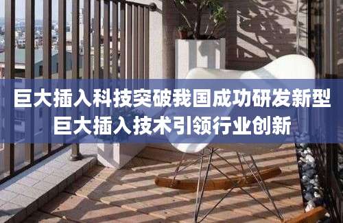 巨大插入科技突破我国成功研发新型巨大插入技术引领行业创新