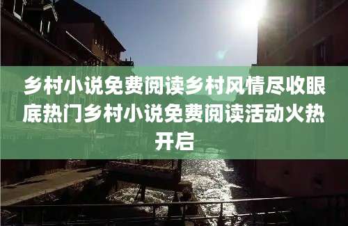 乡村小说免费阅读乡村风情尽收眼底热门乡村小说免费阅读活动火热开启