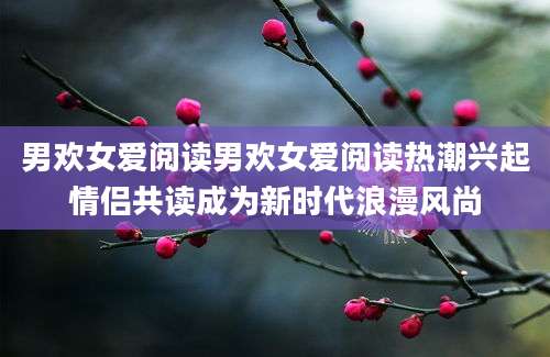 男欢女爱阅读男欢女爱阅读热潮兴起情侣共读成为新时代浪漫风尚
