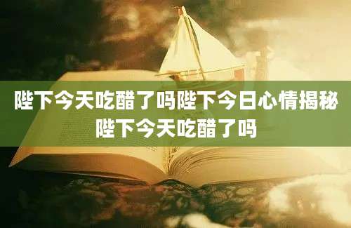 陛下今天吃醋了吗陛下今日心情揭秘陛下今天吃醋了吗
