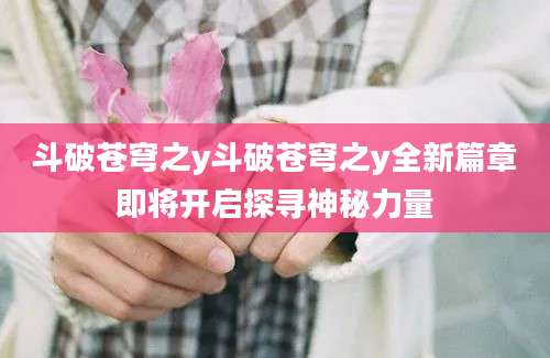 斗破苍穹之y斗破苍穹之y全新篇章即将开启探寻神秘力量