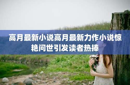高月最新小说高月最新力作小说惊艳问世引发读者热捧