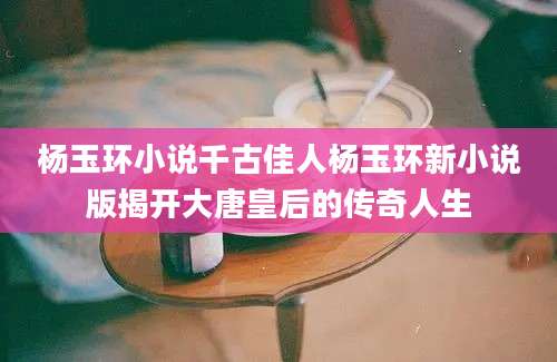 杨玉环小说千古佳人杨玉环新小说版揭开大唐皇后的传奇人生