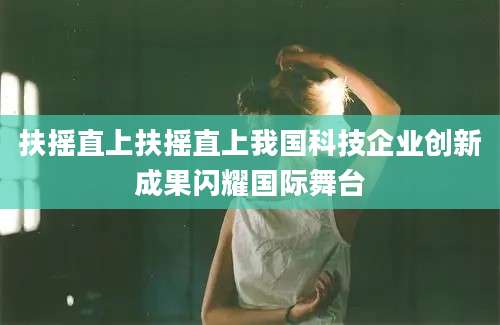 扶摇直上扶摇直上我国科技企业创新成果闪耀国际舞台