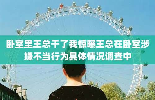 卧室里王总干了我惊曝王总在卧室涉嫌不当行为具体情况调查中