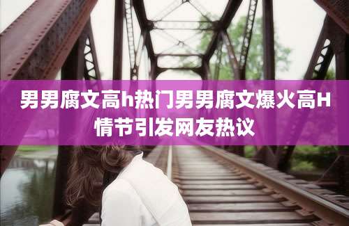 男男腐文高h热门男男腐文爆火高H情节引发网友热议