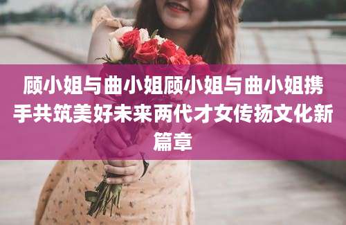 顾小姐与曲小姐顾小姐与曲小姐携手共筑美好未来两代才女传扬文化新篇章