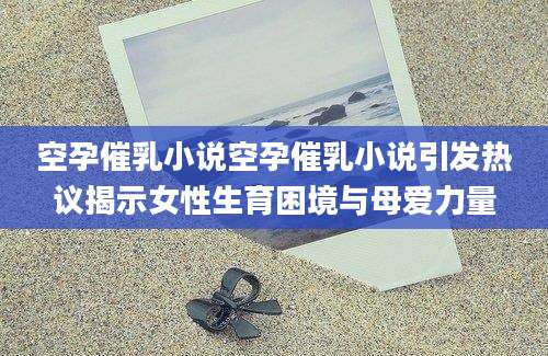 空孕催乳小说空孕催乳小说引发热议揭示女性生育困境与母爱力量