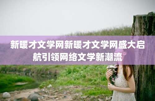 新暖才文学网新暖才文学网盛大启航引领网络文学新潮流