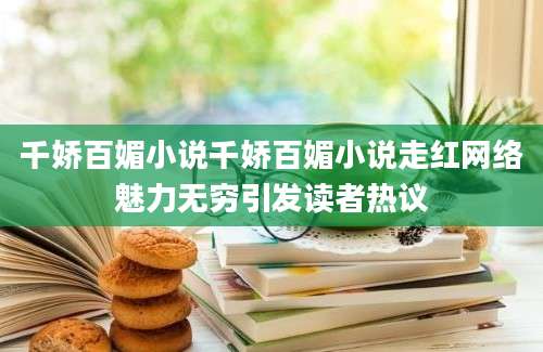 千娇百媚小说千娇百媚小说走红网络魅力无穷引发读者热议