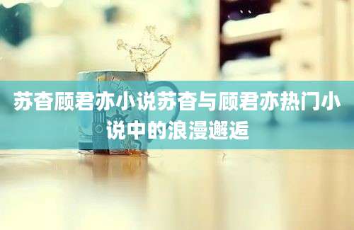 苏杳顾君亦小说苏杳与顾君亦热门小说中的浪漫邂逅