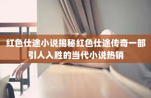 红色仕途小说揭秘红色仕途传奇一部引人入胜的当代小说热销