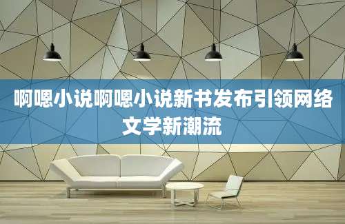 啊嗯小说啊嗯小说新书发布引领网络文学新潮流