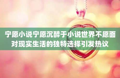 宁愿小说宁愿沉醉于小说世界不愿面对现实生活的独特选择引发热议