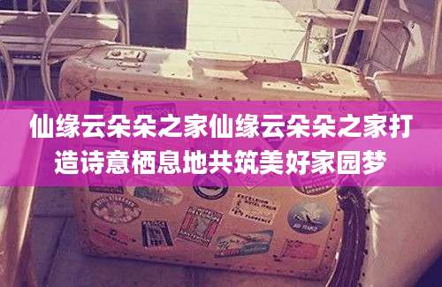仙缘云朵朵之家仙缘云朵朵之家打造诗意栖息地共筑美好家园梦